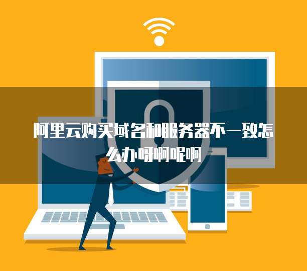 阿里云购买域名和服务器不一致怎么办呀啊呢啊