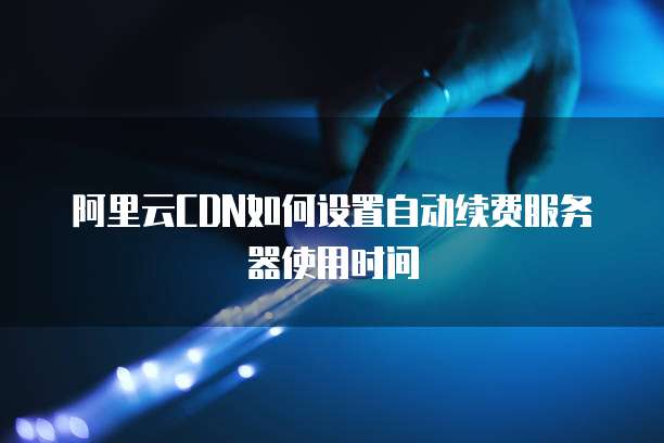 阿里云CDN如何设置自动续费服务器使用时间