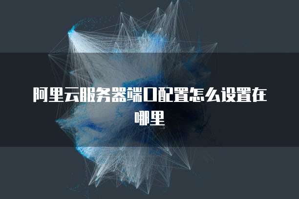 阿里云服务器端口配置怎么设置在哪里