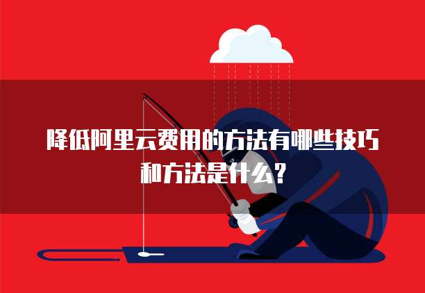降低阿里云费用的方法有哪些技巧和方法是什么?