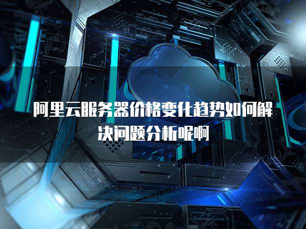 阿里云服务器价格变化趋势如何解决问题分析呢啊