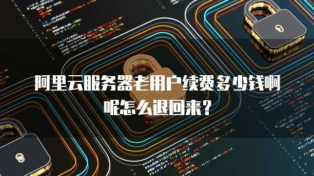 阿里云服务器老用户续费多少钱啊呢怎么退回来?