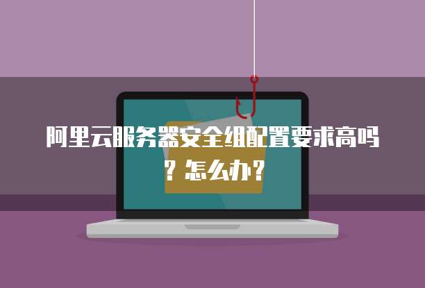 阿里云服务器安全组配置要求高吗?怎么办?