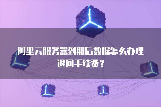 阿里云服务器到期后数据怎么办理退回手续费?
