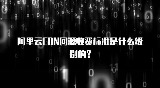 阿里云CDN回源收费标准是什么级别的？
