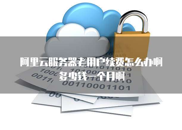 阿里云服务器老用户续费怎么办啊多少钱一个月啊