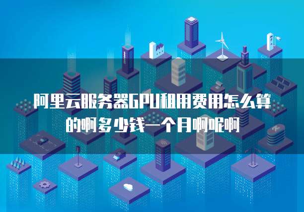 阿里云服务器GPU租用费用怎么算的啊多少钱一个月啊呢啊