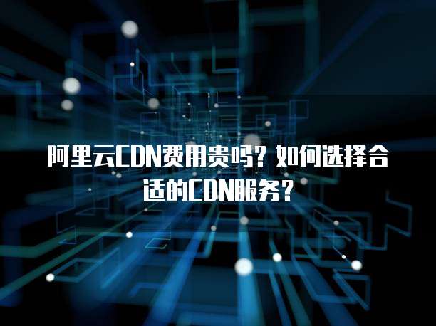 阿里云CDN费用贵吗?如何选择合适的CDN服务?