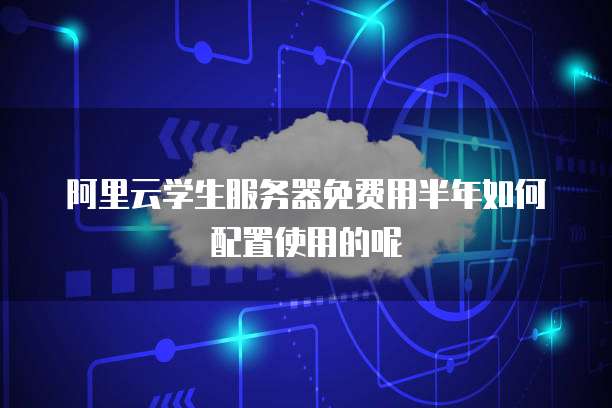 阿里云学生服务器免费用半年如何配置使用的呢