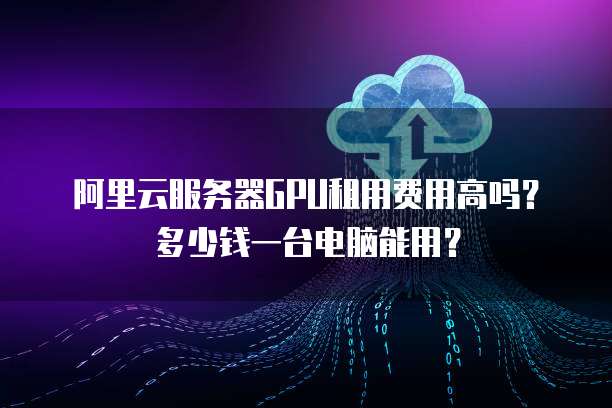 阿里云服务器GPU租用费用高吗？多少钱一台电脑能用？