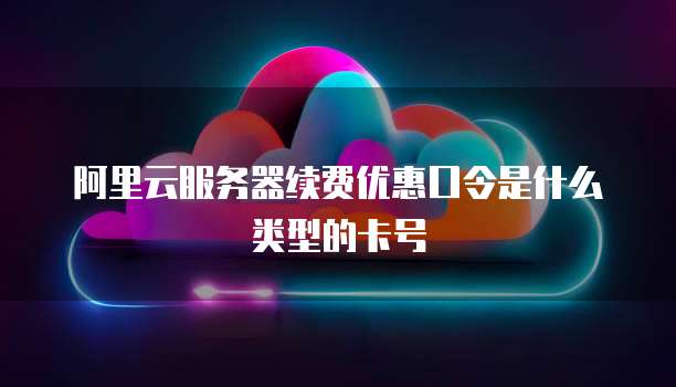 阿里云服务器续费优惠口令是什么类型的卡号