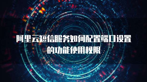 阿里云短信服务如何配置端口设置的功能使用权限
