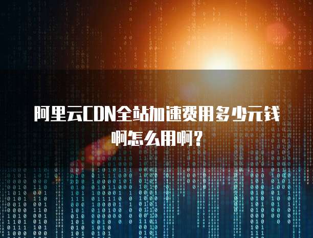 阿里云CDN全站加速费用多少元钱啊怎么用啊?
