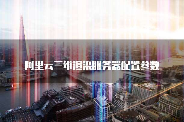 阿里云三维渲染服务器配置参数