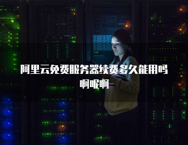 阿里云免费服务器续费多久能用吗啊呢啊