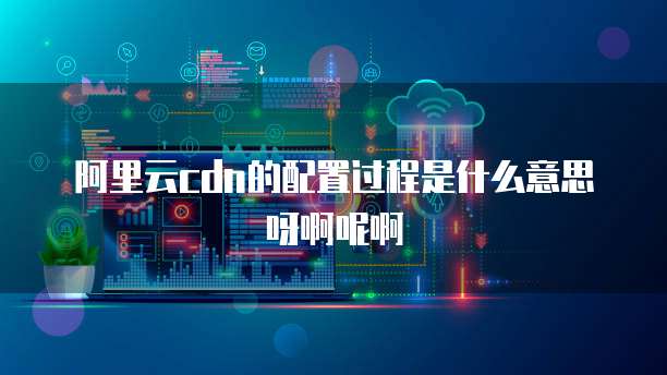 阿里云cdn的配置过程是什么意思呀啊呢啊