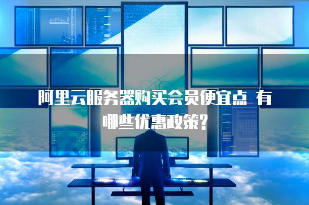 阿里云服务器购买会员便宜点 有哪些优惠政策?