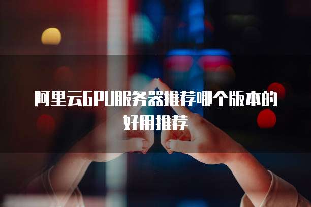 阿里云GPU服务器推荐哪个版本的好用推荐