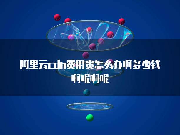 阿里云cdn费用贵怎么办啊多少钱啊呢啊呢