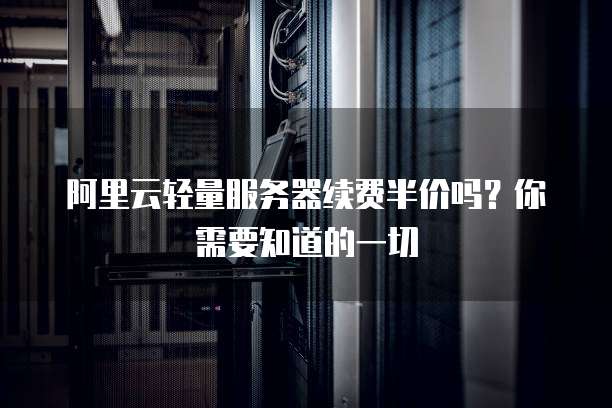 阿里云轻量服务器续费半价吗？你需要知道的一切