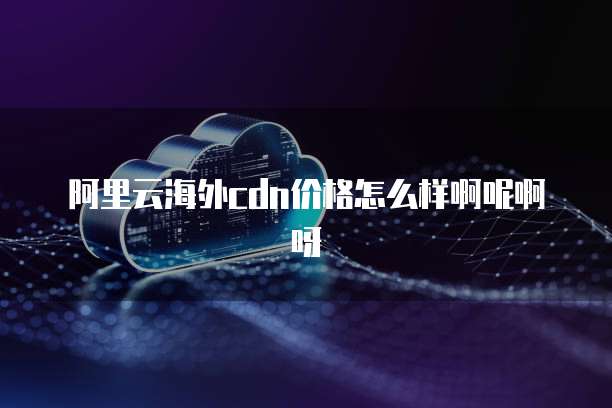 阿里云海外cdn价格怎么样啊呢啊呀