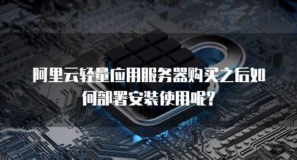 阿里云轻量应用服务器购买之后如何部署安装使用呢?