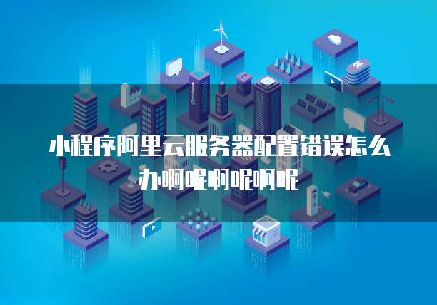小程序阿里云服务器配置错误怎么办啊呢啊呢啊呢