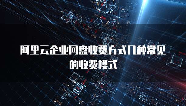阿里云企业网盘收费方式几种常见的收费模式