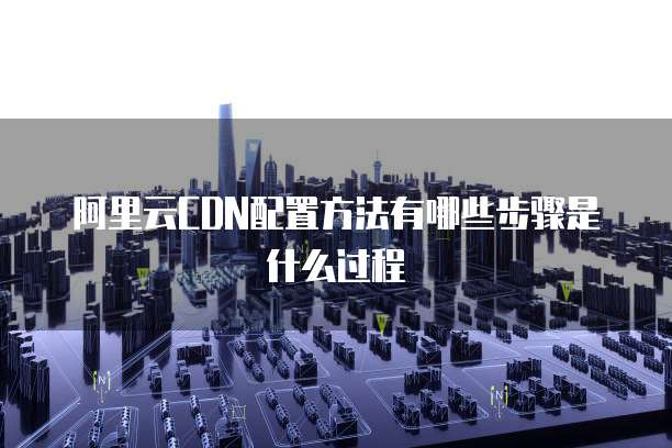 阿里云CDN配置方法有哪些步骤是什么过程
