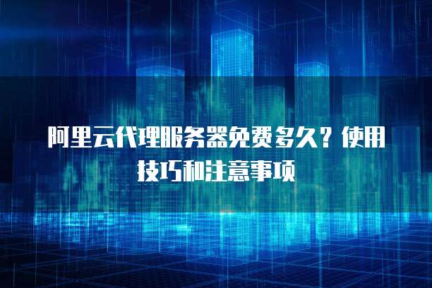 阿里云代理服务器免费多久?使用技巧和注意事项