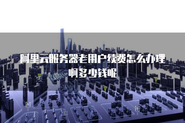 阿里云服务器老用户续费怎么办理啊多少钱呢