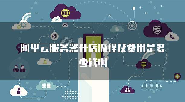 阿里云服务器开店流程及费用是多少钱啊
