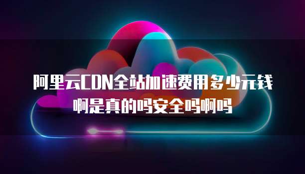 阿里云CDN全站加速费用多少元钱啊是真的吗安全吗啊吗