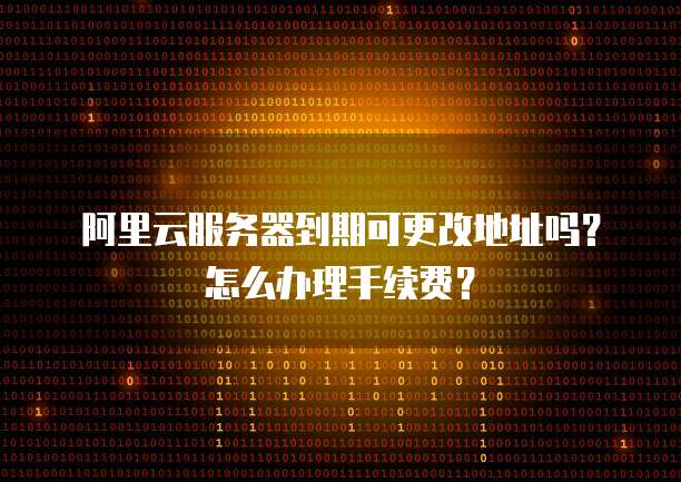 阿里云服务器到期可更改地址吗?怎么办理手续费?