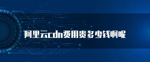 阿里云cdn费用贵多少钱啊呢