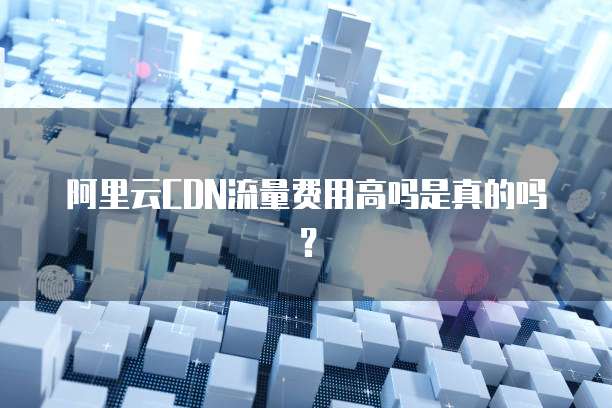 阿里云CDN流量费用高吗是真的吗?