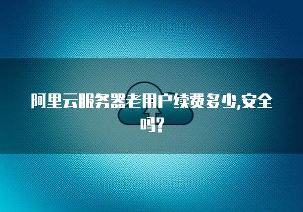 阿里云服务器老用户续费多少,安全吗?