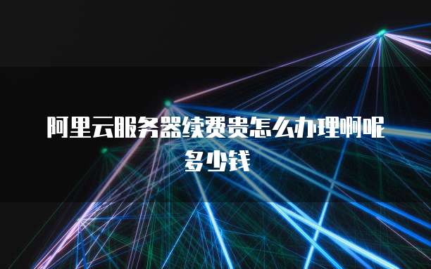 阿里云服务器续费贵怎么办理啊呢多少钱