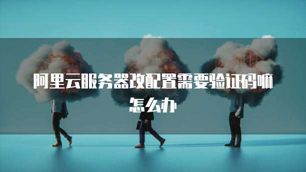 阿里云服务器改配置需要验证码嘛怎么办