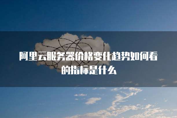 阿里云服务器价格变化趋势如何看的指标是什么