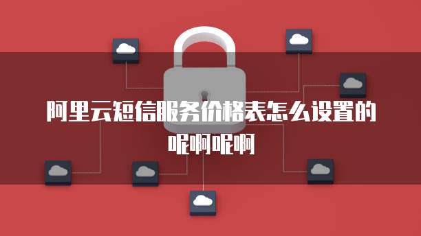 阿里云短信服务价格表怎么设置的呢啊呢啊