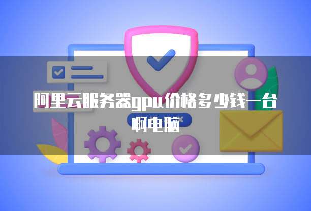 阿里云服务器gpu价格多少钱一台啊电脑