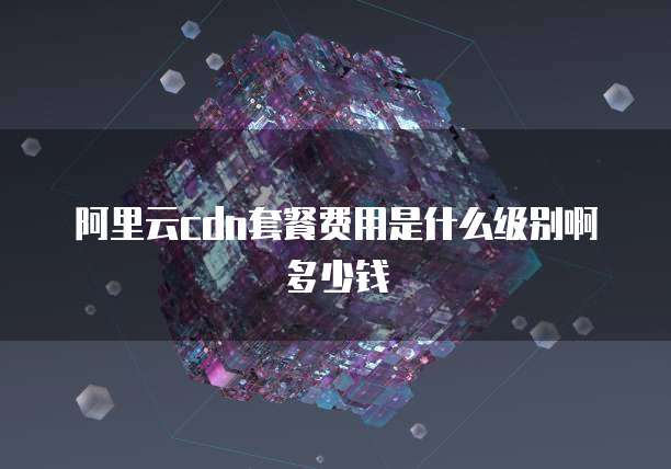 阿里云cdn套餐费用是什么级别啊多少钱