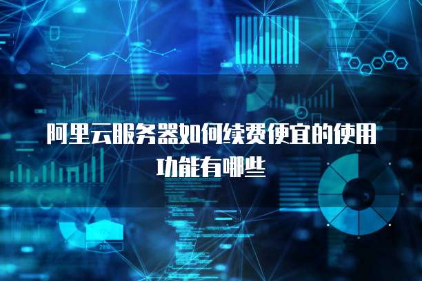 阿里云服务器如何续费便宜的使用功能有哪些