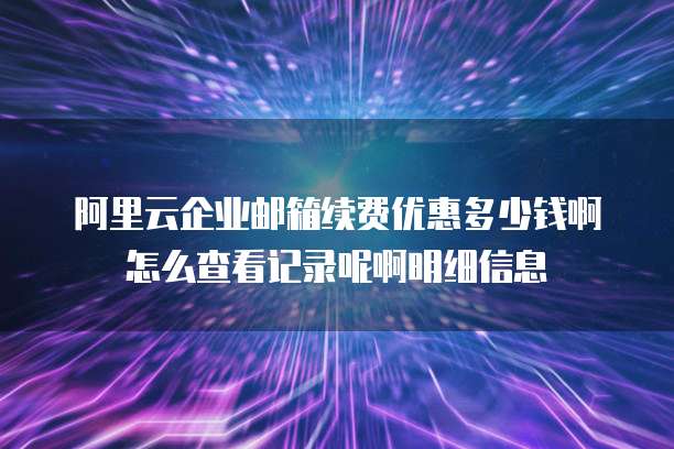 阿里云企业邮箱续费优惠多少钱啊怎么查看记录呢啊明细信息