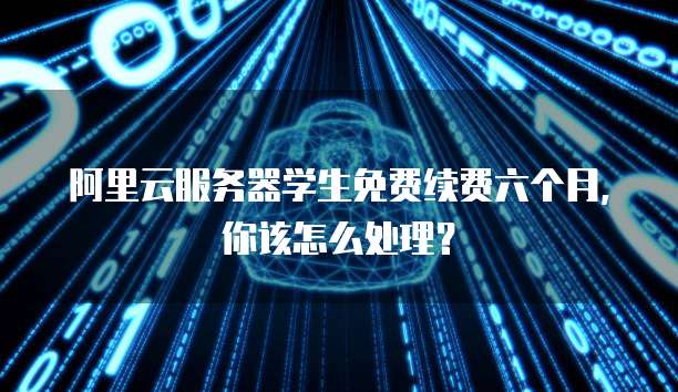 阿里云服务器学生免费续费六个月,你该怎么处理?