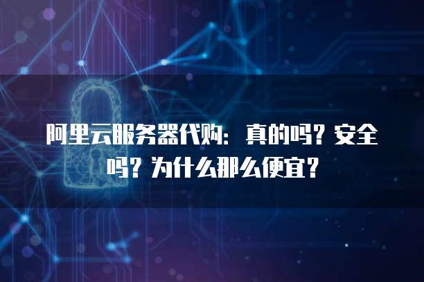 阿里云服务器代购:真的吗?安全吗?为什么那么便宜?