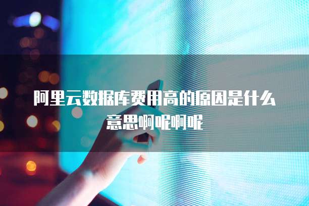 阿里云数据库费用高的原因是什么意思啊呢啊呢