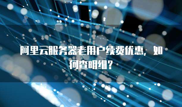 阿里云服务器老用户续费优惠,如何查明细?