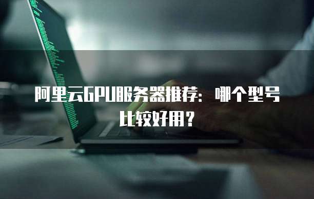 阿里云GPU服务器推荐:哪个型号比较好用?